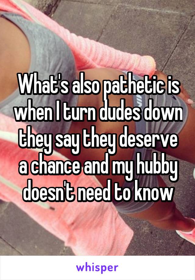 What's also pathetic is when I turn dudes down they say they deserve a chance and my hubby doesn't need to know