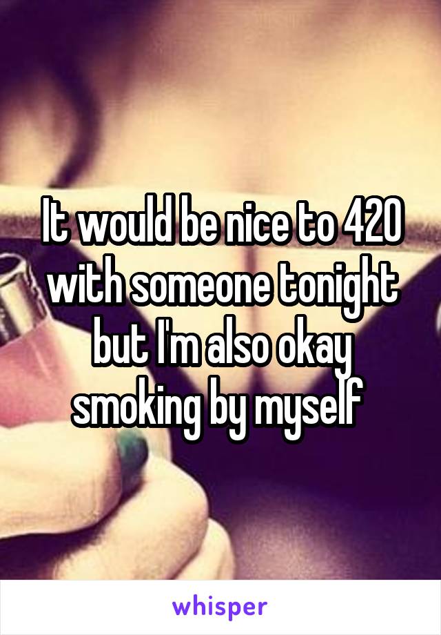 It would be nice to 420 with someone tonight but I'm also okay smoking by myself 