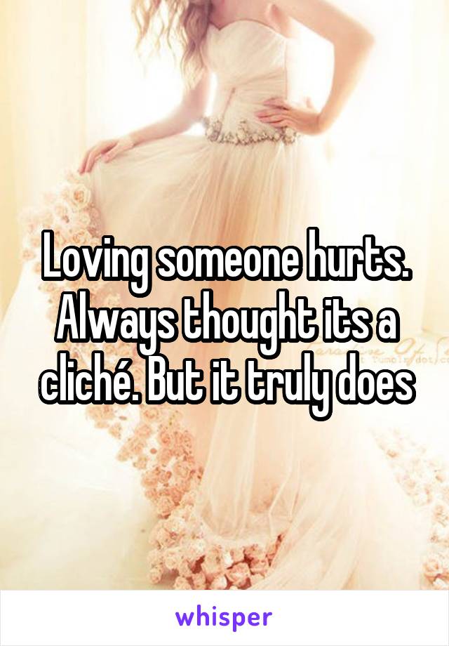 Loving someone hurts. Always thought its a cliché. But it truly does