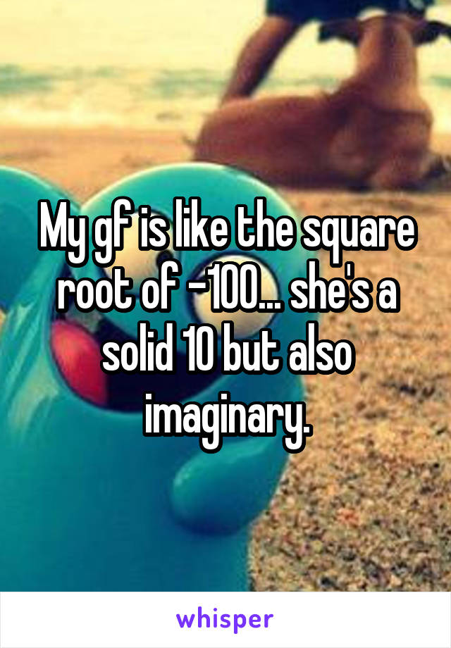 My gf is like the square root of -100... she's a solid 10 but also imaginary.