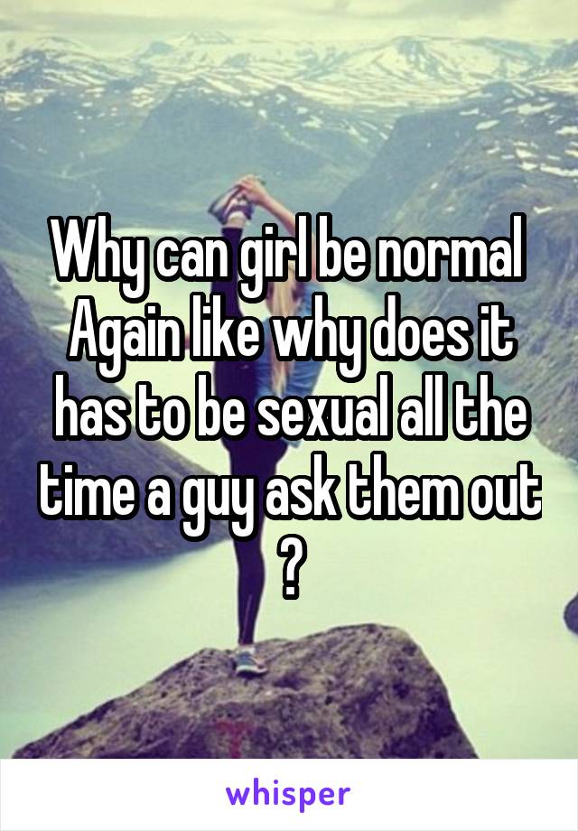 Why can girl be normal 
Again like why does it has to be sexual all the time a guy ask them out ?