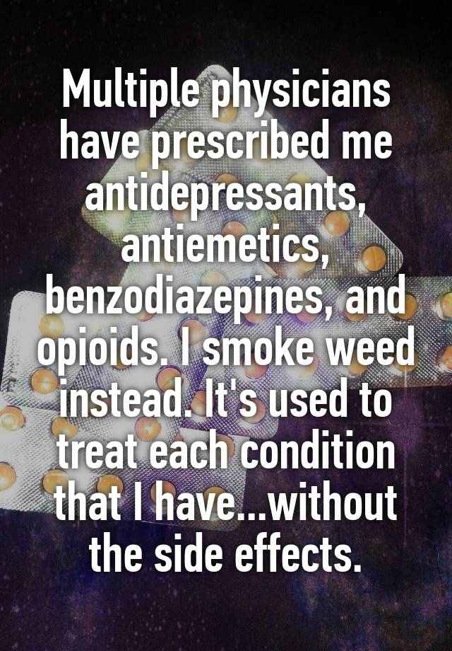 Multiple physicians have prescribed me antidepressants, antiemetics, benzodiazepines, and opioids. I smoke weed instead. It's used to treat each condition that I have...without the side effects.