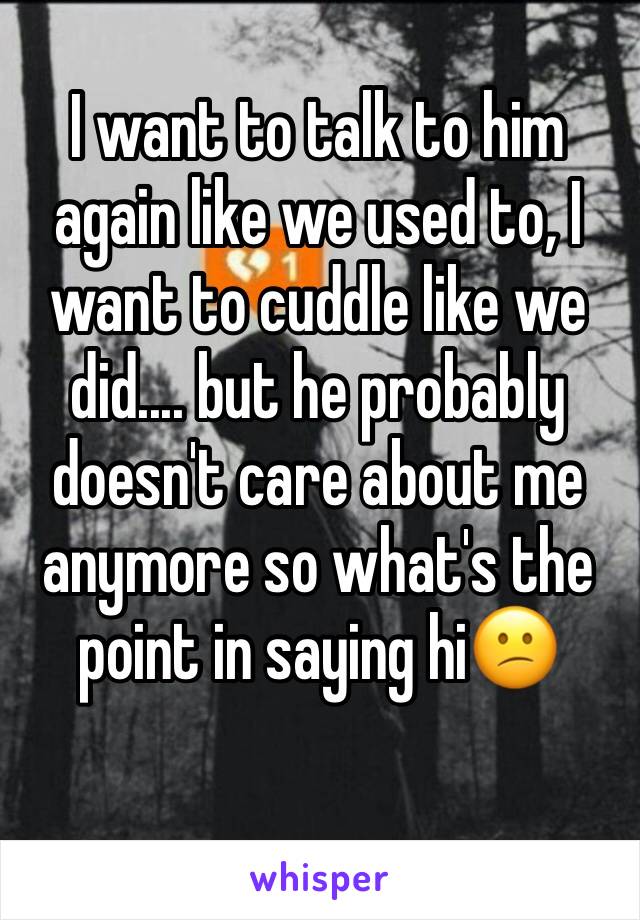 I want to talk to him again like we used to, I want to cuddle like we did.... but he probably doesn't care about me anymore so what's the point in saying hi😕