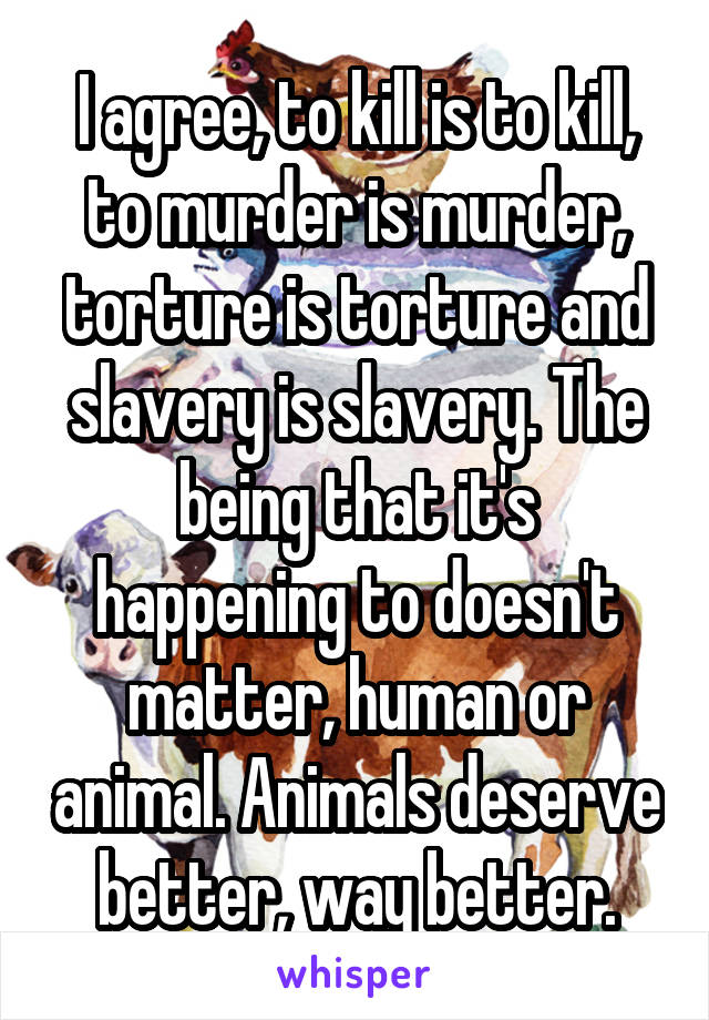 I agree, to kill is to kill, to murder is murder, torture is torture and slavery is slavery. The being that it's happening to doesn't matter, human or animal. Animals deserve better, way better.