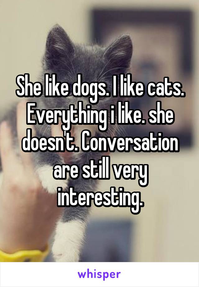 She like dogs. I like cats. Everything i like. she doesn't. Conversation are still very interesting.