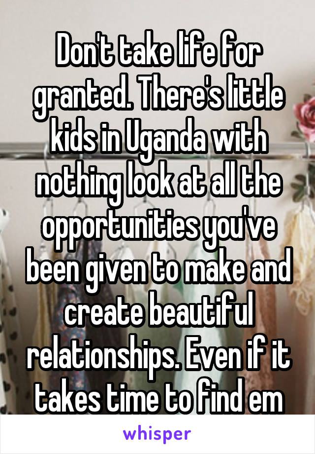 Don't take life for granted. There's little kids in Uganda with nothing look at all the opportunities you've been given to make and create beautiful relationships. Even if it takes time to find em