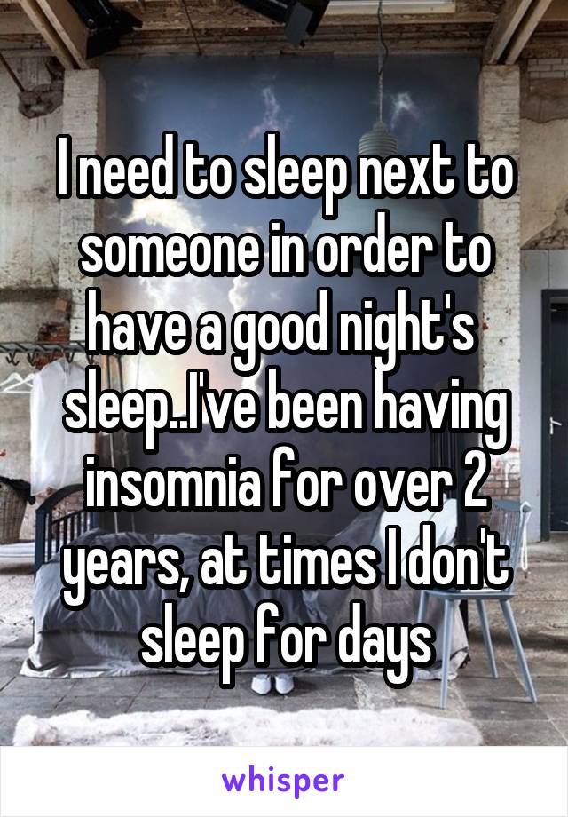 I need to sleep next to someone in order to
have a good night's 
sleep..I've been having insomnia for over 2 years, at times I don't sleep for days