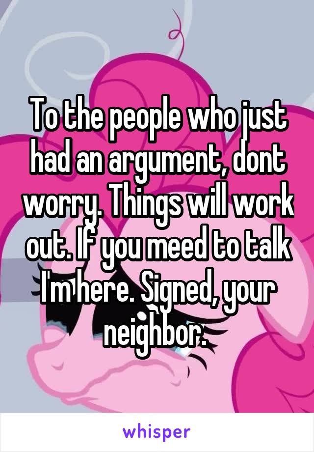 To the people who just had an argument, dont worry. Things will work out. If you meed to talk I'm here. Signed, your neighbor. 