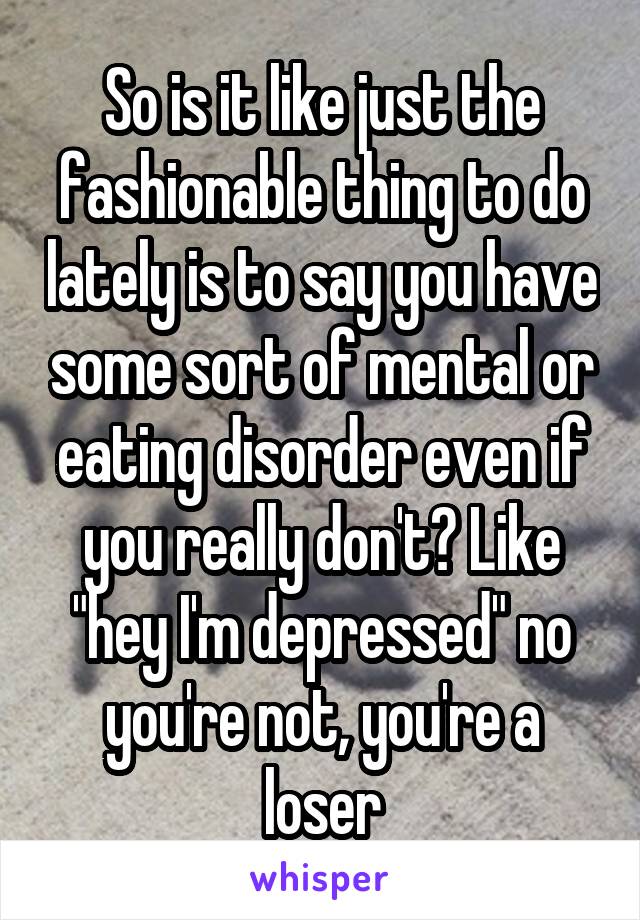 So is it like just the fashionable thing to do lately is to say you have some sort of mental or eating disorder even if you really don't? Like "hey I'm depressed" no you're not, you're a loser