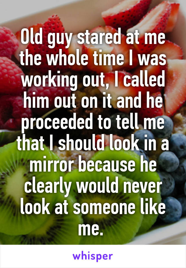 Old guy stared at me the whole time I was working out, I called him out on it and he proceeded to tell me that I should look in a mirror because he clearly would never look at someone like me. 