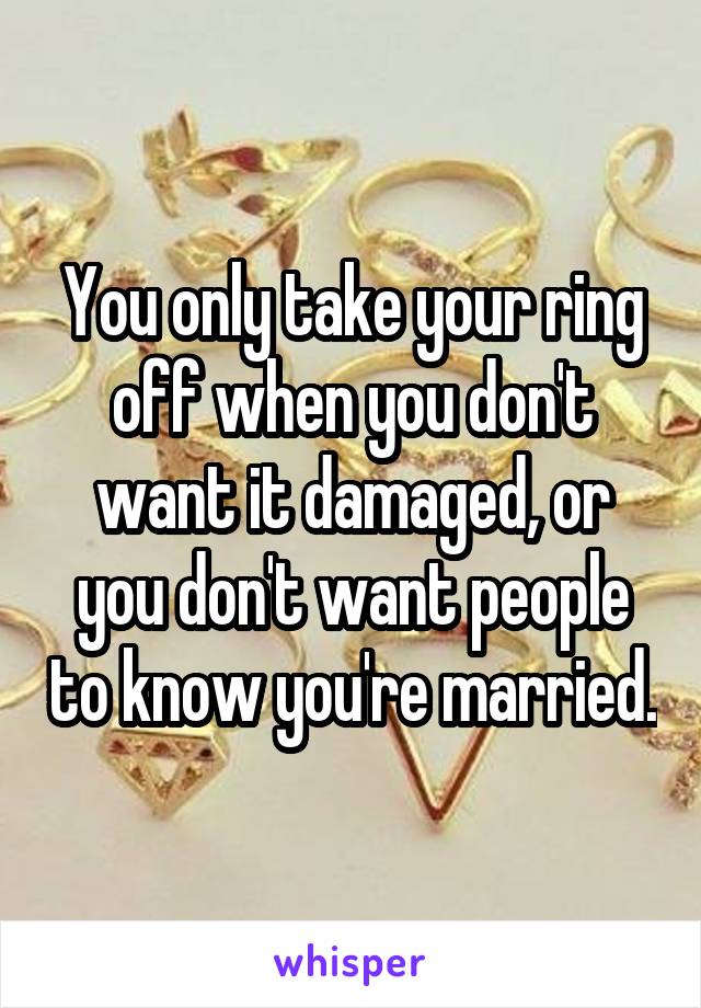 You only take your ring off when you don't want it damaged, or you don't want people to know you're married.