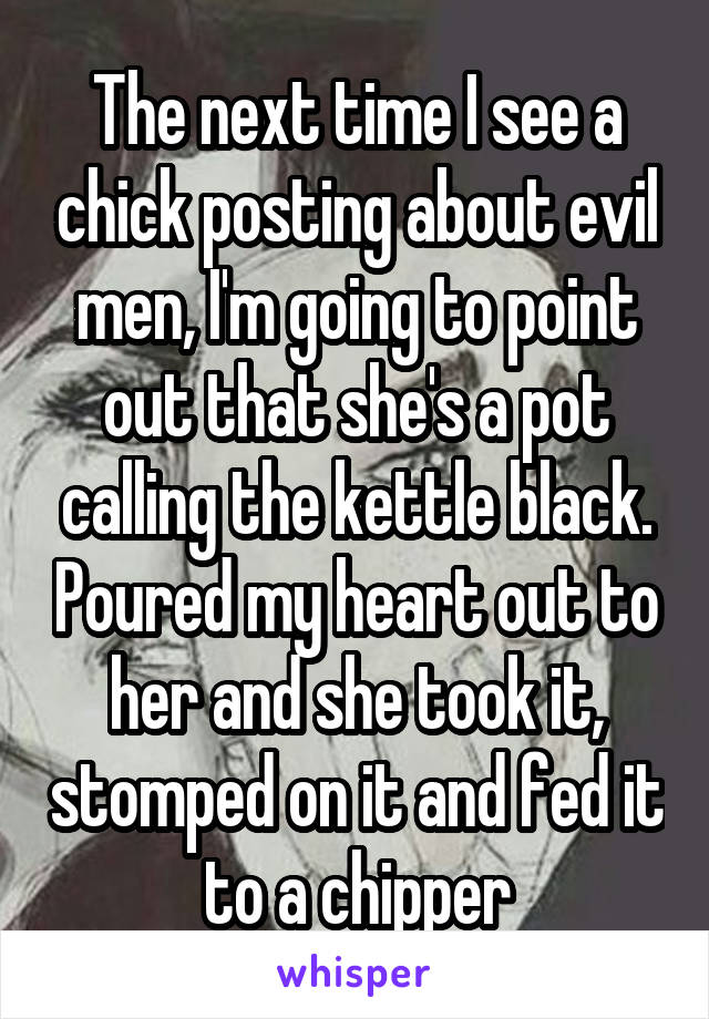 The next time I see a chick posting about evil men, I'm going to point out that she's a pot calling the kettle black. Poured my heart out to her and she took it, stomped on it and fed it to a chipper