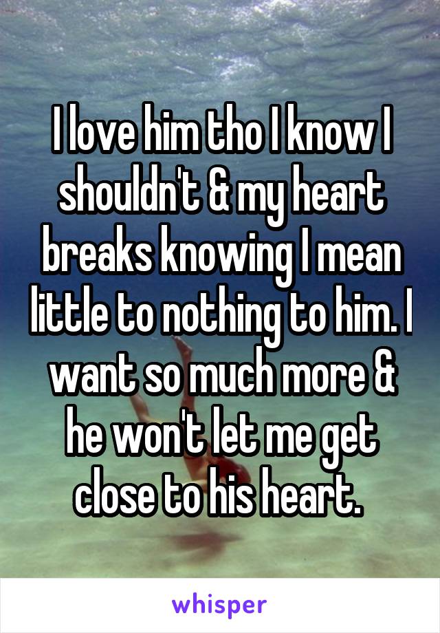 I love him tho I know I shouldn't & my heart breaks knowing I mean little to nothing to him. I want so much more & he won't let me get close to his heart. 