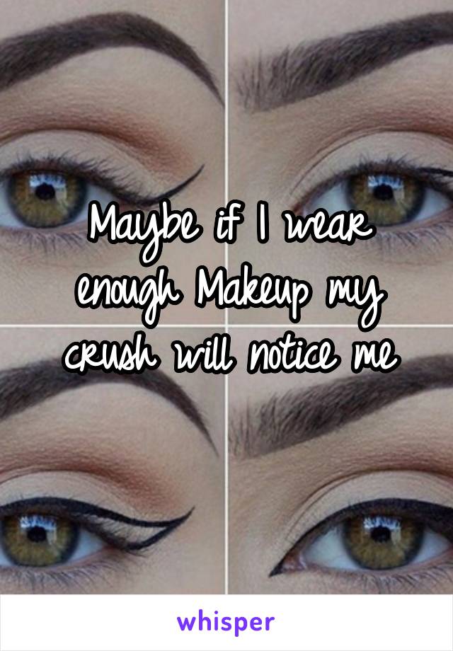 Maybe if I wear enough Makeup my crush will notice me
