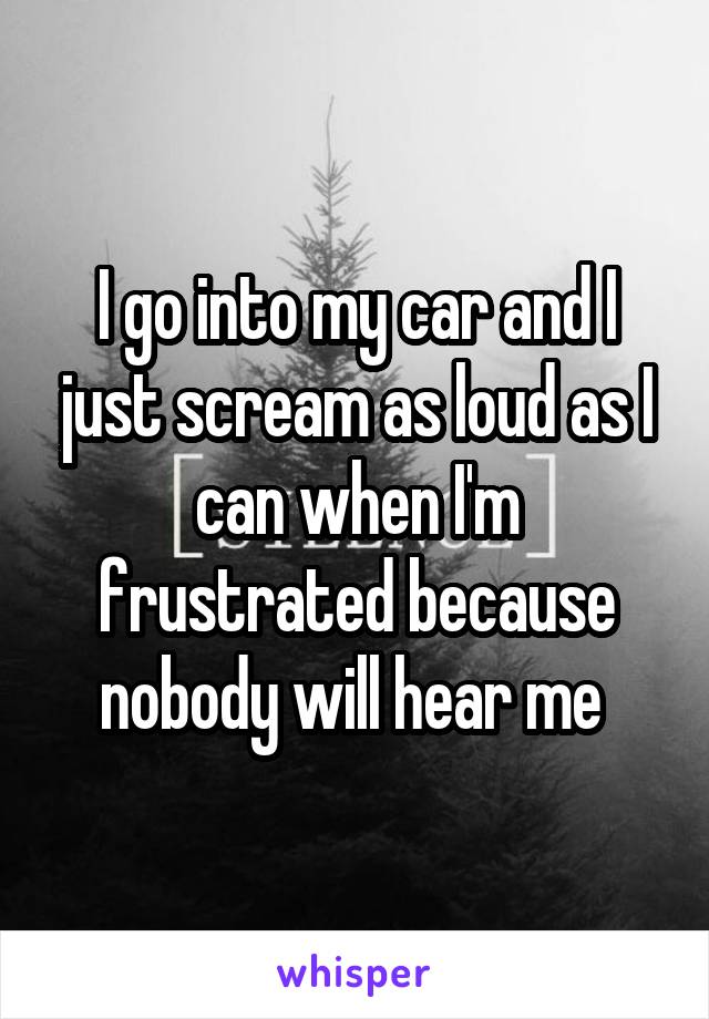 I go into my car and I just scream as loud as I can when I'm frustrated because nobody will hear me 