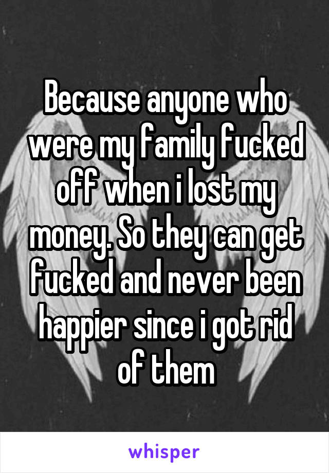 Because anyone who were my family fucked off when i lost my money. So they can get fucked and never been happier since i got rid of them