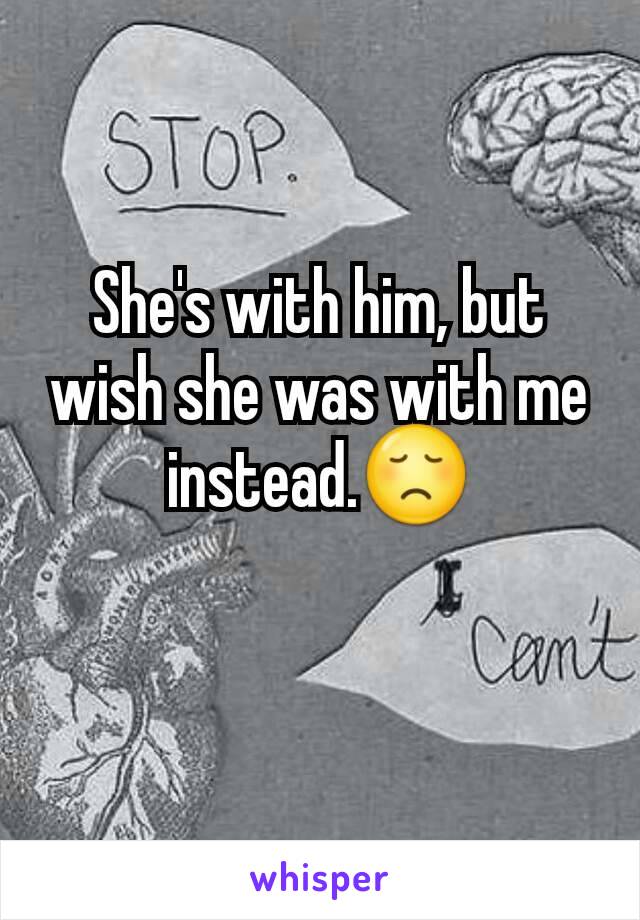 She's with him, but wish she was with me instead.😞