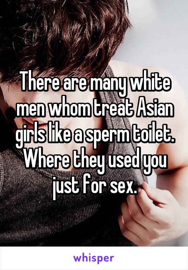 There are many white men whom treat Asian girls like a sperm toilet. Where they used you just for sex.