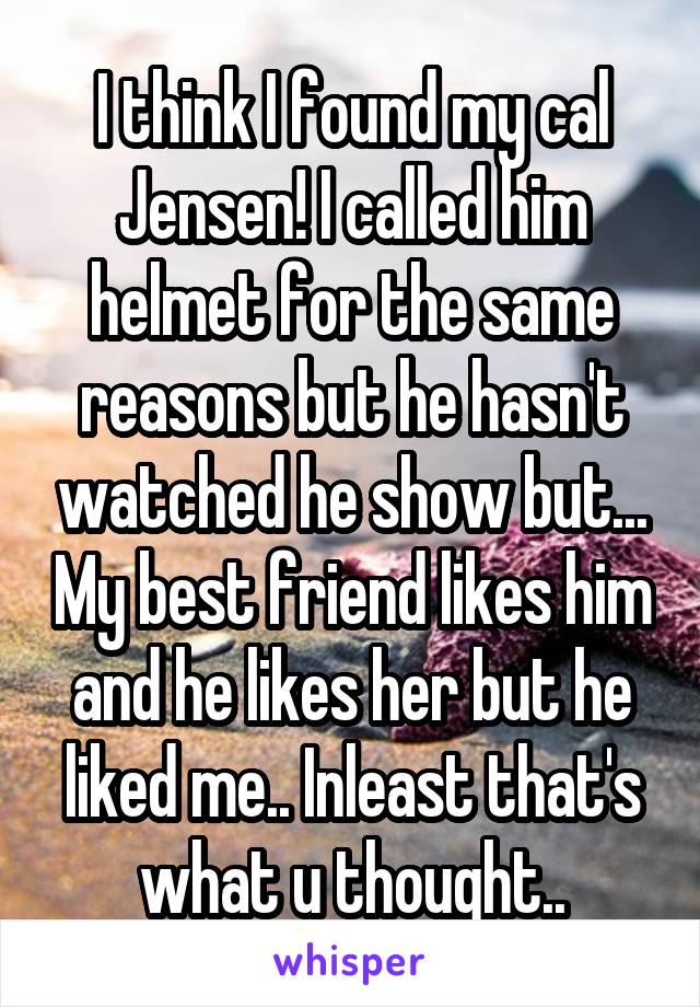 I think I found my cal Jensen! I called him helmet for the same reasons but he hasn't watched he show but... My best friend likes him and he likes her but he liked me.. Inleast that's what u thought..