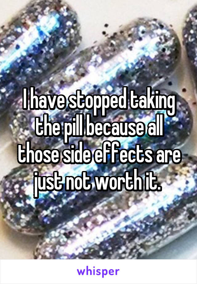 I have stopped taking the pill because all those side effects are just not worth it. 