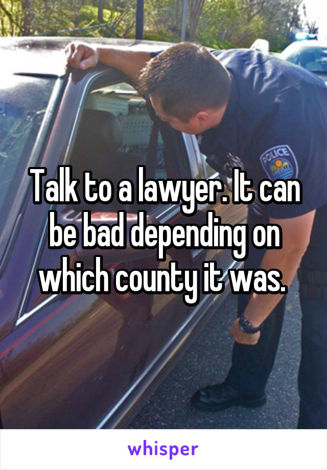 Talk to a lawyer. It can be bad depending on which county it was. 