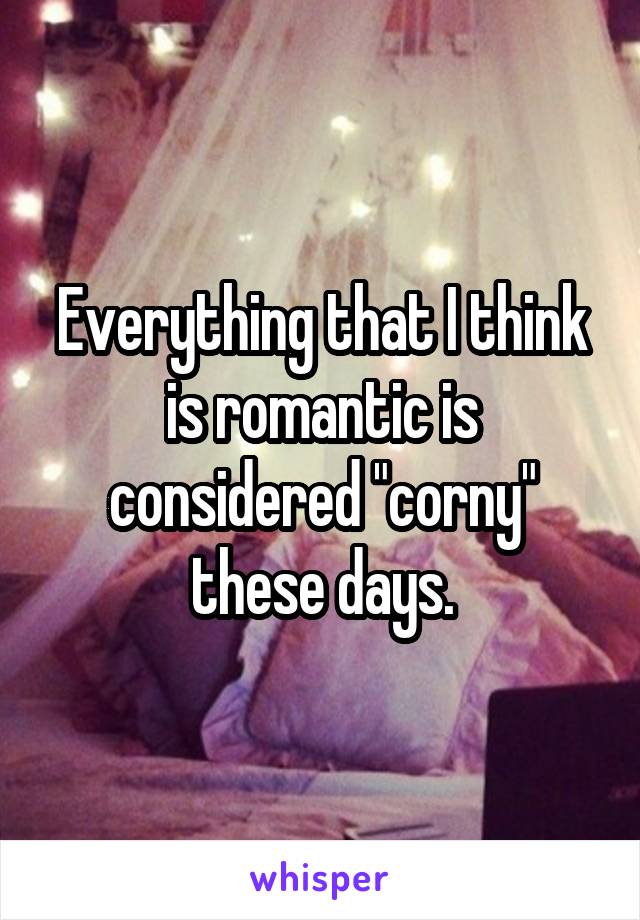 Everything that I think is romantic is considered "corny" these days.