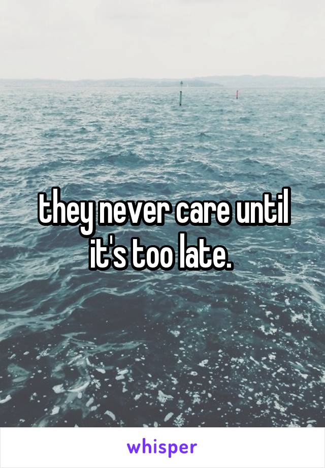 they never care until it's too late. 