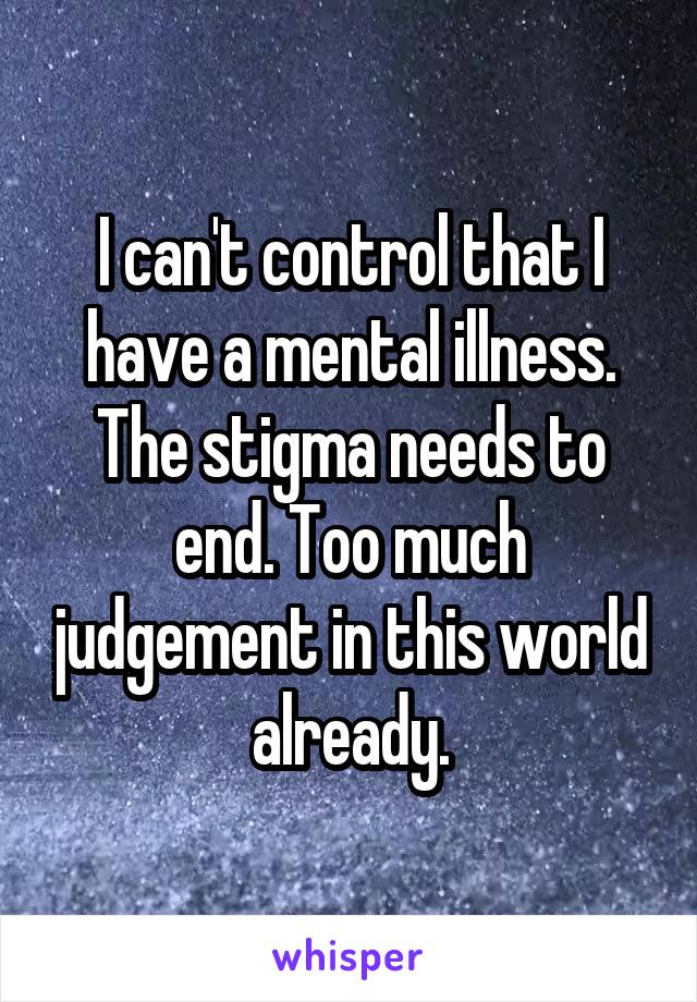 I can't control that I have a mental illness. The stigma needs to end. Too much judgement in this world already.