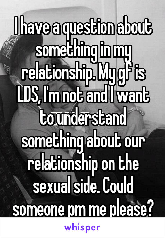 I have a question about something in my relationship. My gf is LDS, I'm not and I want to understand something about our relationship on the sexual side. Could someone pm me please?