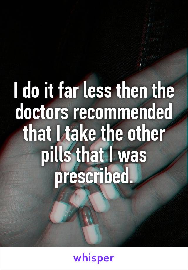 I do it far less then the doctors recommended that I take the other pills that I was prescribed.