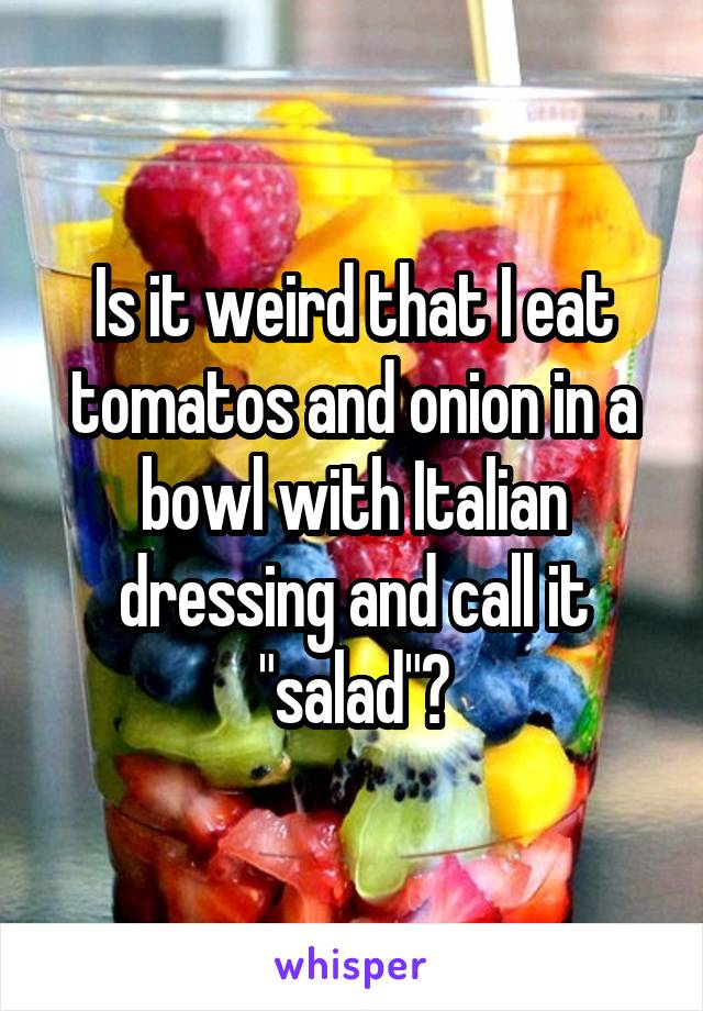 Is it weird that I eat tomatos and onion in a bowl with Italian dressing and call it "salad"?