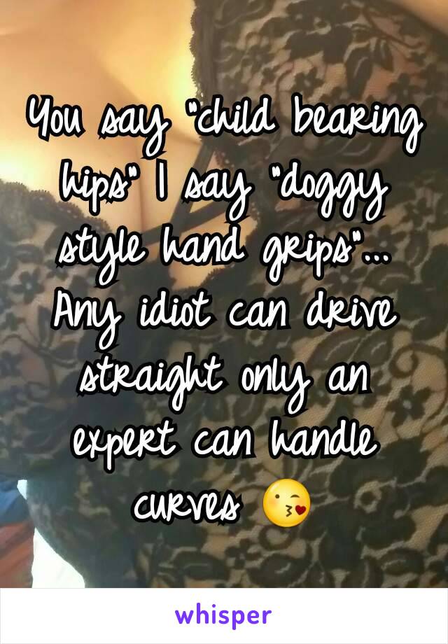 You say "child bearing hips" I say "doggy style hand grips"... Any idiot can drive straight only an expert can handle curves 😘