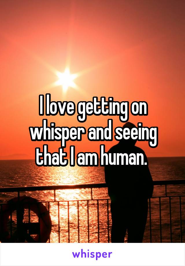 I love getting on whisper and seeing that I am human. 