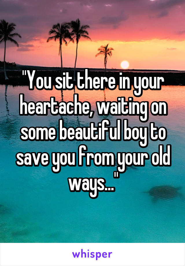 "You sit there in your heartache, waiting on some beautiful boy to save you from your old ways..."