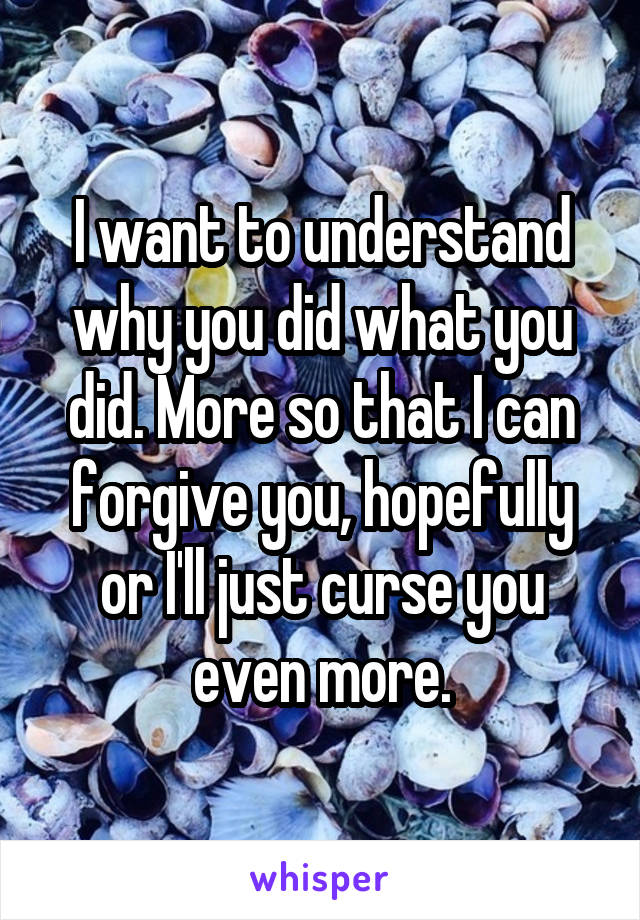 I want to understand why you did what you did. More so that I can forgive you, hopefully or I'll just curse you even more.