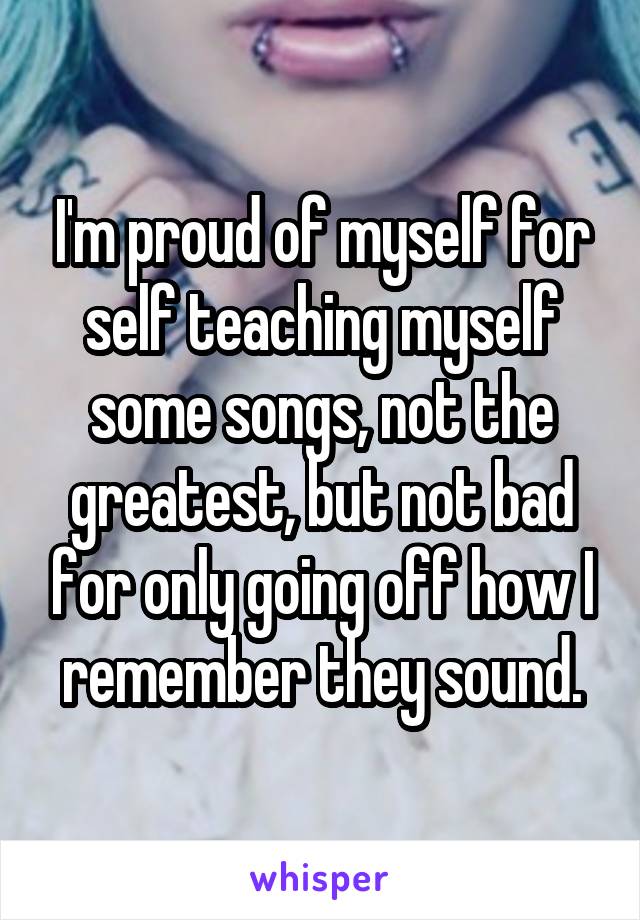 I'm proud of myself for self teaching myself some songs, not the greatest, but not bad for only going off how I remember they sound.