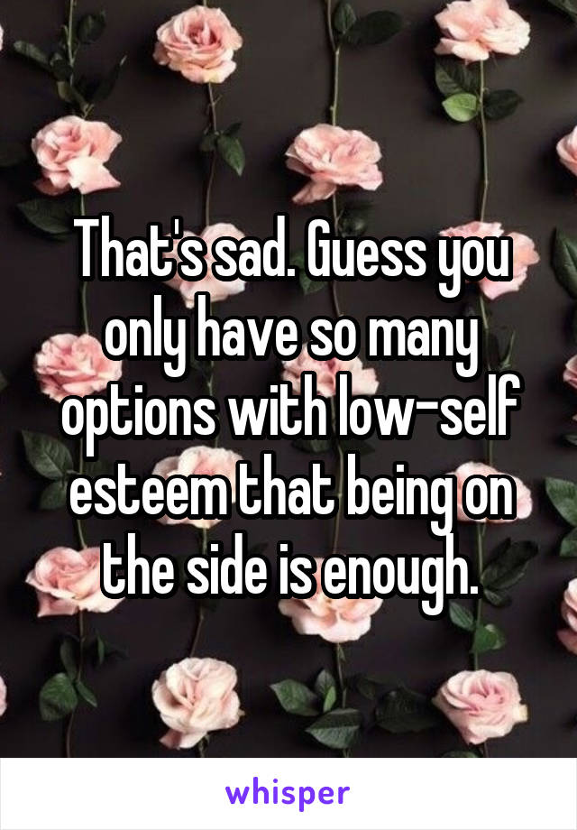 That's sad. Guess you only have so many options with low-self esteem that being on the side is enough.