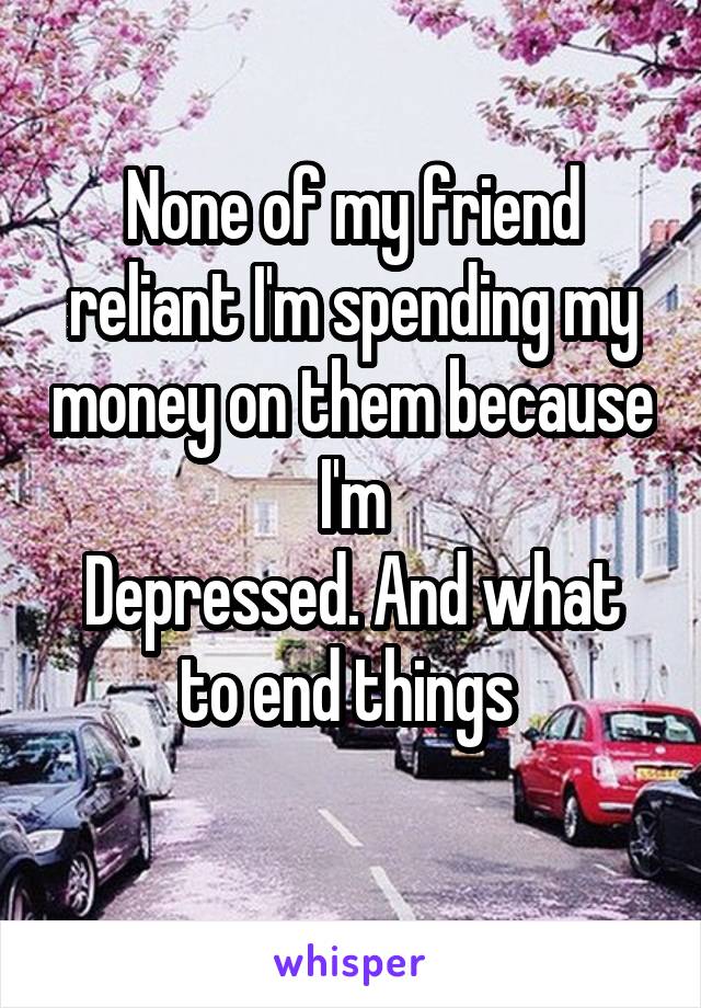 None of my friend reliant I'm spending my money on them because I'm
Depressed. And what to end things 
