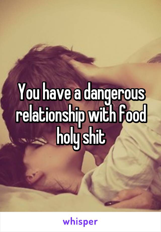 You have a dangerous relationship with food holy shit