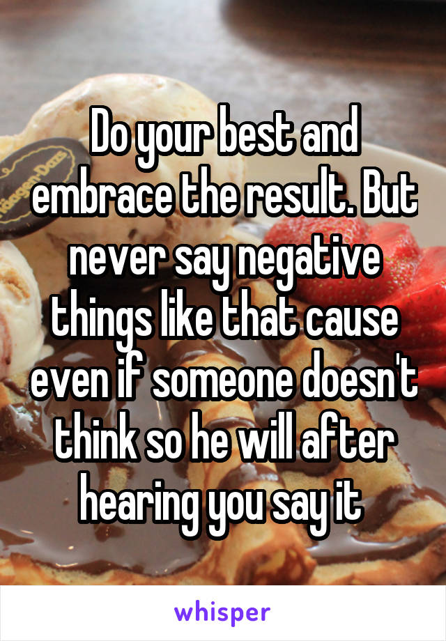 Do your best and embrace the result. But never say negative things like that cause even if someone doesn't think so he will after hearing you say it 