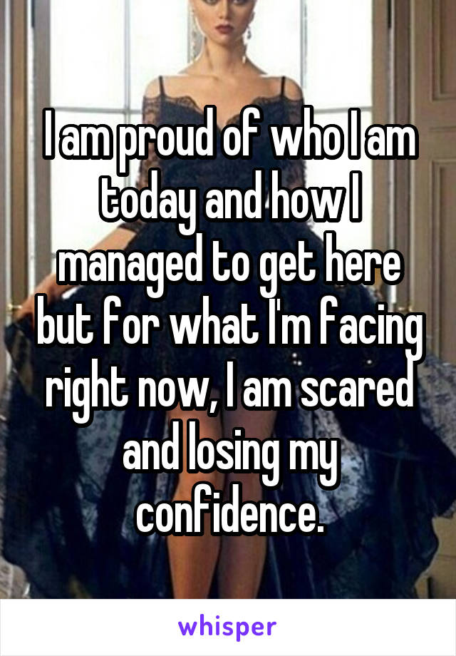 I am proud of who I am today and how I managed to get here but for what I'm facing right now, I am scared and losing my confidence.