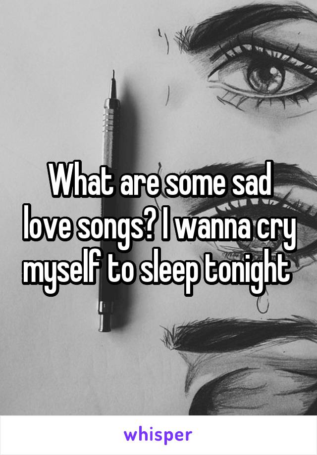 What are some sad love songs? I wanna cry myself to sleep tonight 