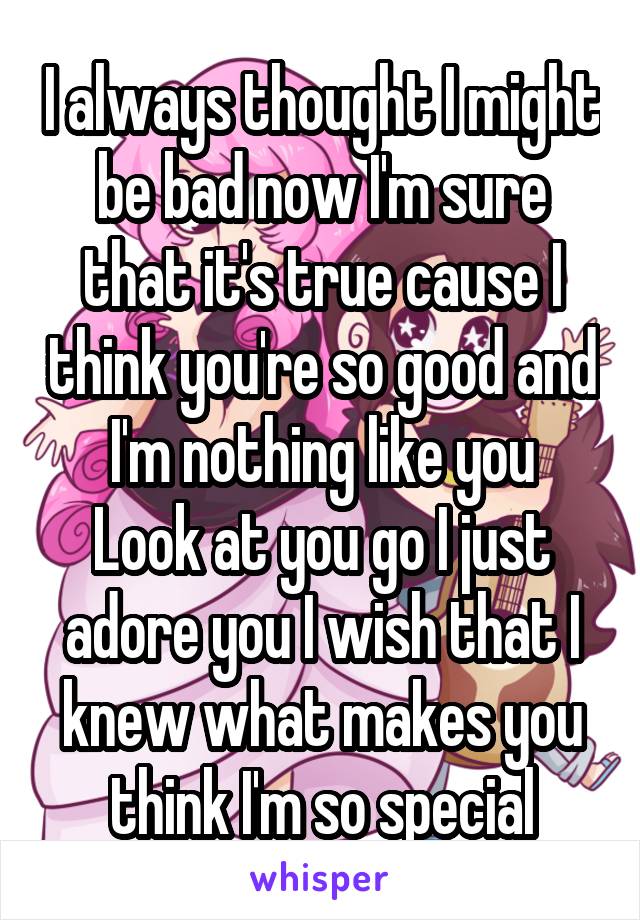 I always thought I might be bad now I'm sure that it's true cause I think you're so good and I'm nothing like you
Look at you go I just adore you I wish that I knew what makes you think I'm so special