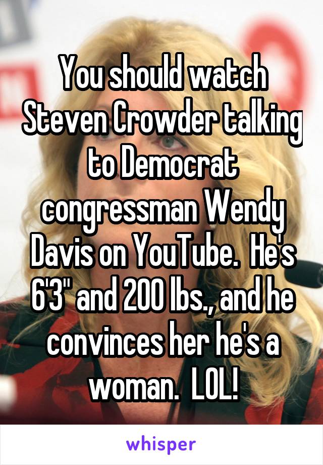 You should watch Steven Crowder talking to Democrat congressman Wendy Davis on YouTube.  He's 6'3" and 200 lbs., and he convinces her he's a woman.  LOL!