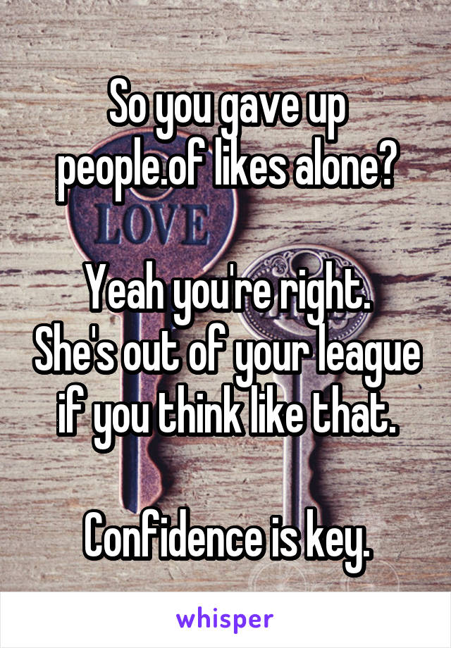 So you gave up people.of likes alone?

Yeah you're right. She's out of your league if you think like that.

Confidence is key.