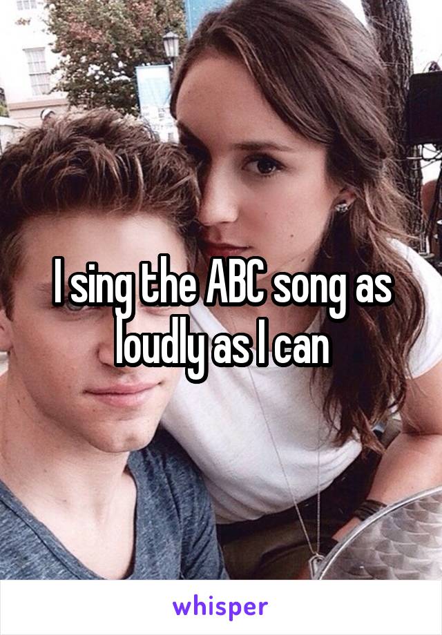 I sing the ABC song as loudly as I can