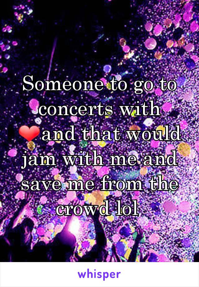 Someone to go to concerts with ❤and that would jam with me and save me from the crowd lol 