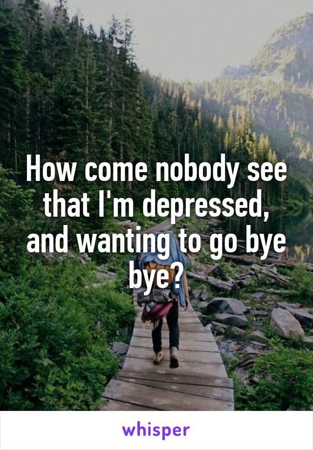 How come nobody see that I'm depressed, and wanting to go bye bye?