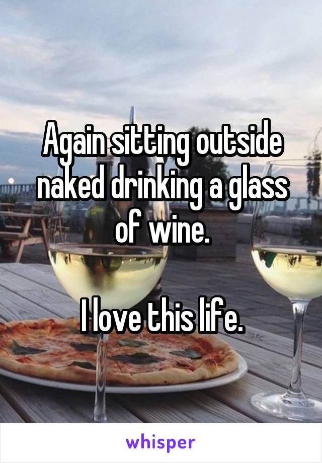 Again sitting outside naked drinking a glass of wine.

I love this life.