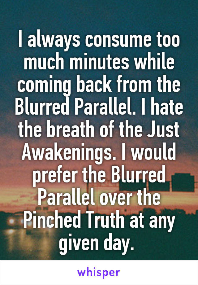 I always consume too much minutes while coming back from the Blurred Parallel. I hate the breath of the Just Awakenings. I would prefer the Blurred Parallel over the Pinched Truth at any given day. 